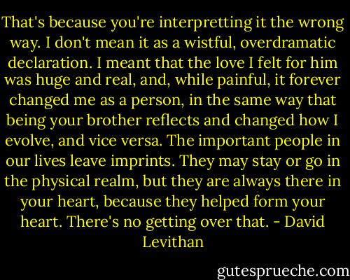 That's because you're interpretting it the wrong way. I don't mean it as a wistful, overdramatic declaration. I meant that the love I felt for him was huge and real, and, while painful, it forever changed me as a person, in the same way that being your brother reflects and changed how I evolve, and vice versa. The important people in our lives leave imprints. They may stay or go in the physical realm, but they are always there in your heart, because they helped form your heart. There's no getting over that. - David Levithan