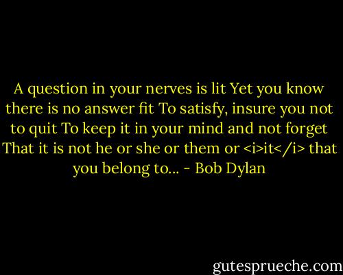 A question in your nerves is lit<br />Yet you know there is no answer fit<br />To satisfy, insure you not to quit<br />To keep it in your mind and not forget<br />That it is not he or she or them or <i>it</i> that you belong to... - Bob Dylan