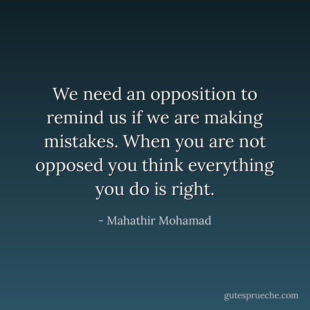 We need an opposition to remind us if we are making mistakes. When you are not opposed you think everything you do is right. - Mahathir Mohamad
