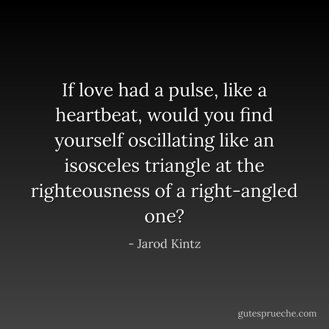 If love had a pulse, like a heartbeat, would you find yourself oscillating like an isosceles triangle at the righteousness of a right-angled one? - Jarod Kintz