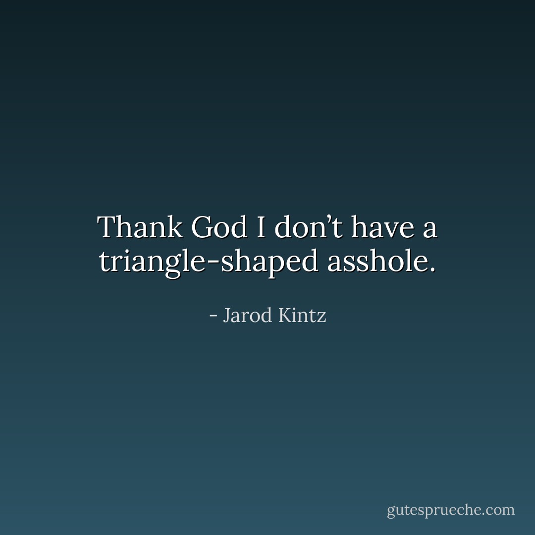 Thank God I don’t have a triangle-shaped asshole. - Jarod Kintz