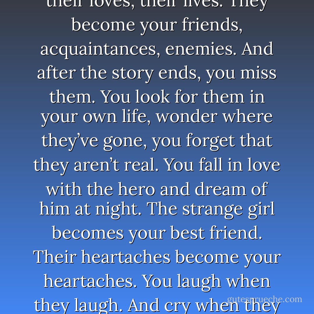 Finishing a book is bittersweet. You spend days getting to know the characters. Learning their nuances, their faults, their loves, their lives. They become your friends, acquaintances, enemies. And after the story ends, you miss them. You look for them in your own life, wonder where they’ve gone, you forget that they aren’t real. You fall in love with the hero and dream of him at night. The strange girl becomes your best friend. Their heartaches become your heartaches. You laugh when they laugh. And cry when they die. Eventually you realise they aren’t a part of your world, you were just briefly visiting theirs. - Whimsical Enlightenment