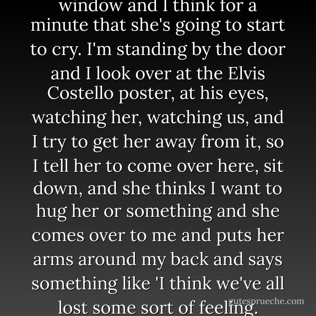 She laughs and looks out the window and I think for a minute that she's going to start to cry. I'm standing by the door and I look over at the Elvis Costello poster, at his eyes, watching her, watching us, and I try to get her away from it, so I tell her to come over here, sit down, and she thinks I want to hug her or something and she comes over to me and puts her arms around my back and says something like 'I think we've all lost some sort of feeling. - Bret Easton Ellis