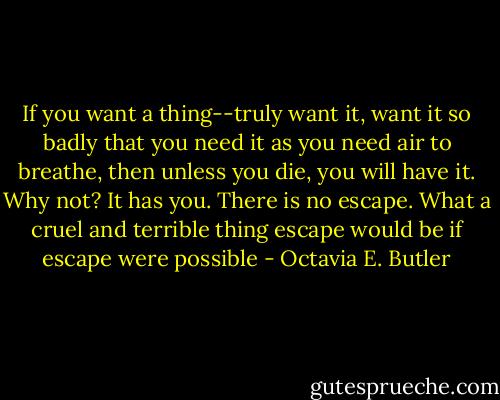 If you want a thing--truly want it, want it so badly that you need it as you need air to breathe, then unless you die, you will have it. Why not? It has you. There is no escape. What a cruel and terrible thing escape would be if escape were possible - Octavia E. Butler