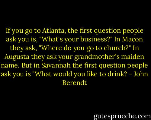 If you go to Atlanta, the first question people ask you is, "What's your business?" In Macon they ask, "Where do you go to church?" In Augusta they ask your grandmother's maiden name. But in Savannah the first question people ask you is "What would you like to drink? - John Berendt