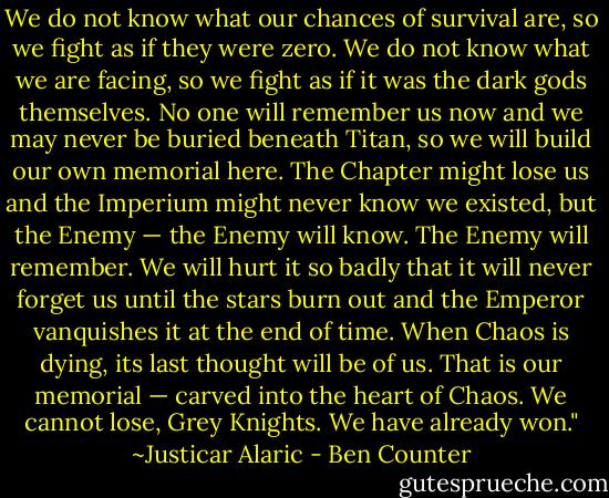 We do not know what our chances of survival are, so we fight as if they were zero. We do not know what we are facing, so we fight as if it was the dark gods themselves. No one will remember us now and we may never be buried beneath Titan, so we will build our own memorial here. The Chapter might lose us and the Imperium might never know we existed, but the Enemy — the Enemy will know. The Enemy will remember. We will hurt it so badly that it will never forget us until the stars burn out and the Emperor vanquishes it at the end of time. When Chaos is dying, its last thought will be of us. That is our memorial — carved into the heart of Chaos. We cannot lose, Grey Knights. We have already won." ~Justicar Alaric - Ben Counter