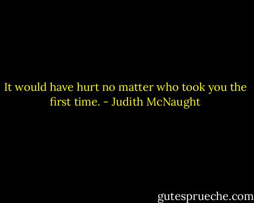 It would have hurt no matter who took you the first time. - Judith McNaught