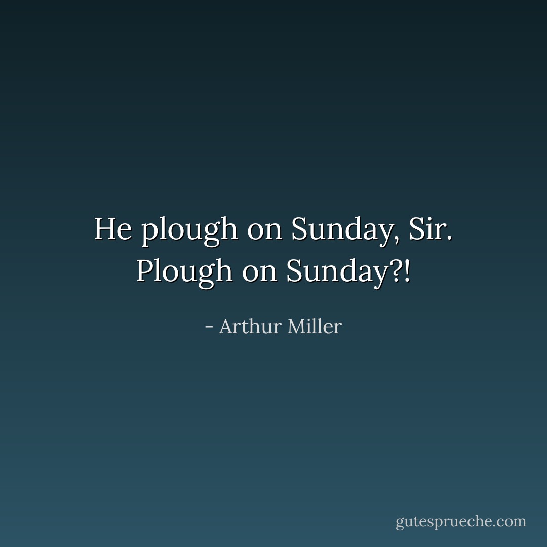 He plough on Sunday, Sir.<br />Plough on Sunday?! - Arthur Miller