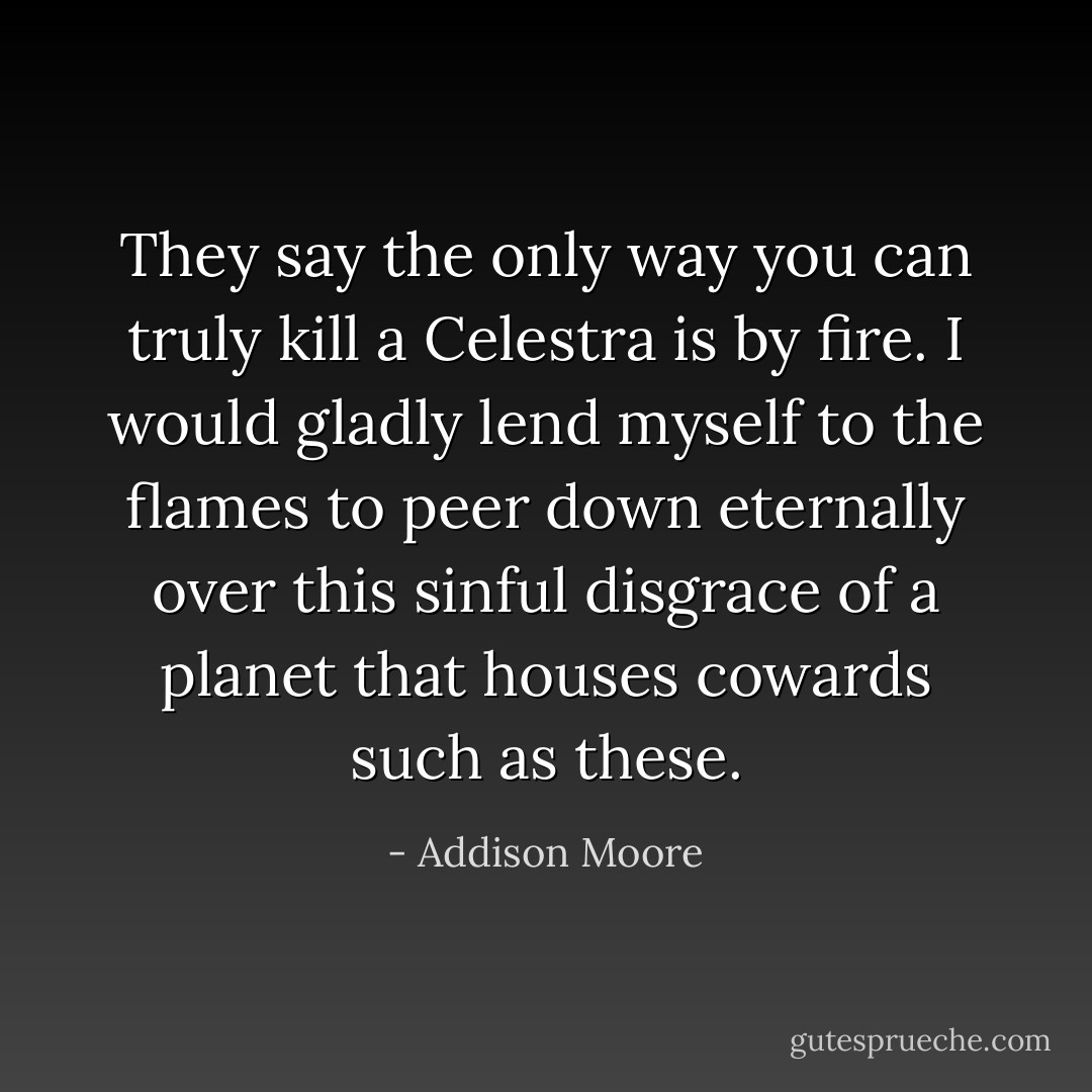 They say the only way you can truly kill a Celestra is by fire. I would gladly lend myself to the flames to peer down eternally over this sinful disgrace of a planet that houses cowards such as these. - Addison Moore
