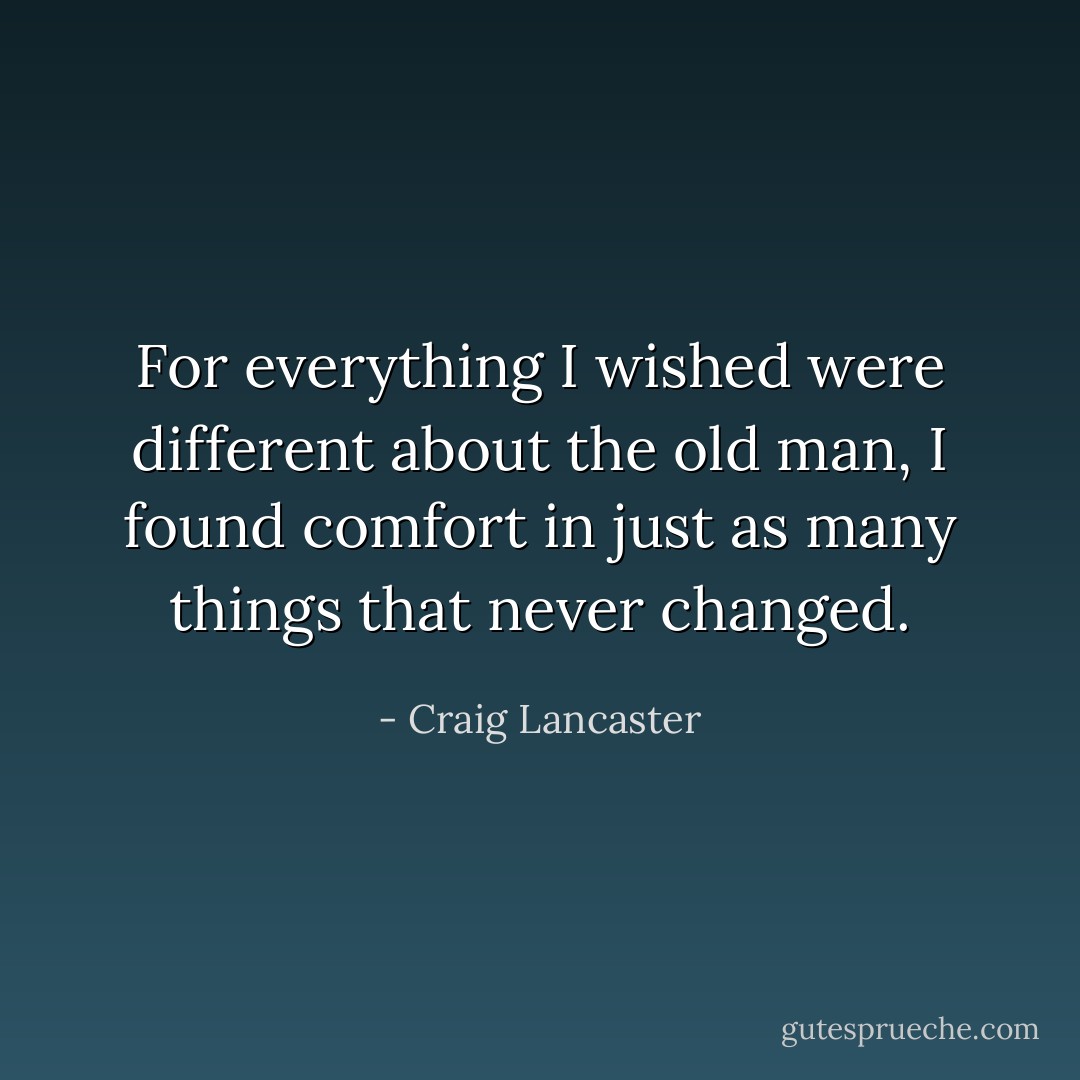 For everything I wished were different about the old man, I found comfort in just as many things that never changed. - Craig Lancaster