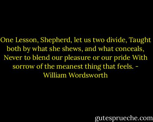 One Lesson, Shepherd, let us two divide,<br />Taught both by what she shews, and what conceals,<br />Never to blend our pleasure or our pride<br />With sorrow of the meanest thing that feels. - William Wordsworth