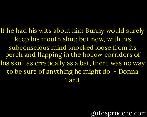 If he had his wits about him Bunny would surely keep his mouth shut; but now, with his subconscious mind knocked loose from its perch and flapping in the hollow corridors of his skull as erratically as a bat, there was no way to be sure of anything he might do. - Donna Tartt