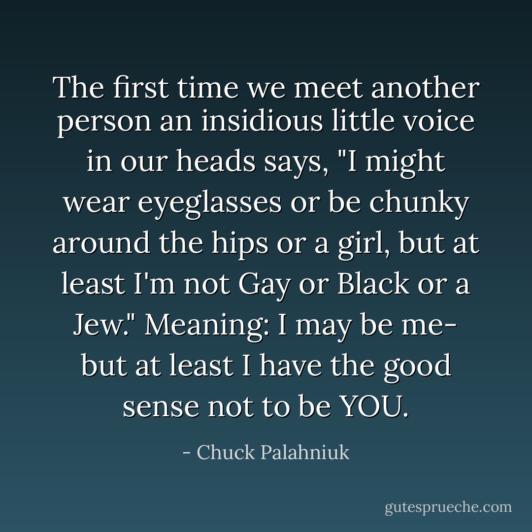 The first time we meet another person an insidious little voice in our heads says, "I might wear eyeglasses or be chunky around the hips or a girl, but at least I'm not Gay or Black or a Jew." Meaning: I may be me- but at least I have the good sense not to be YOU. - Chuck Palahniuk