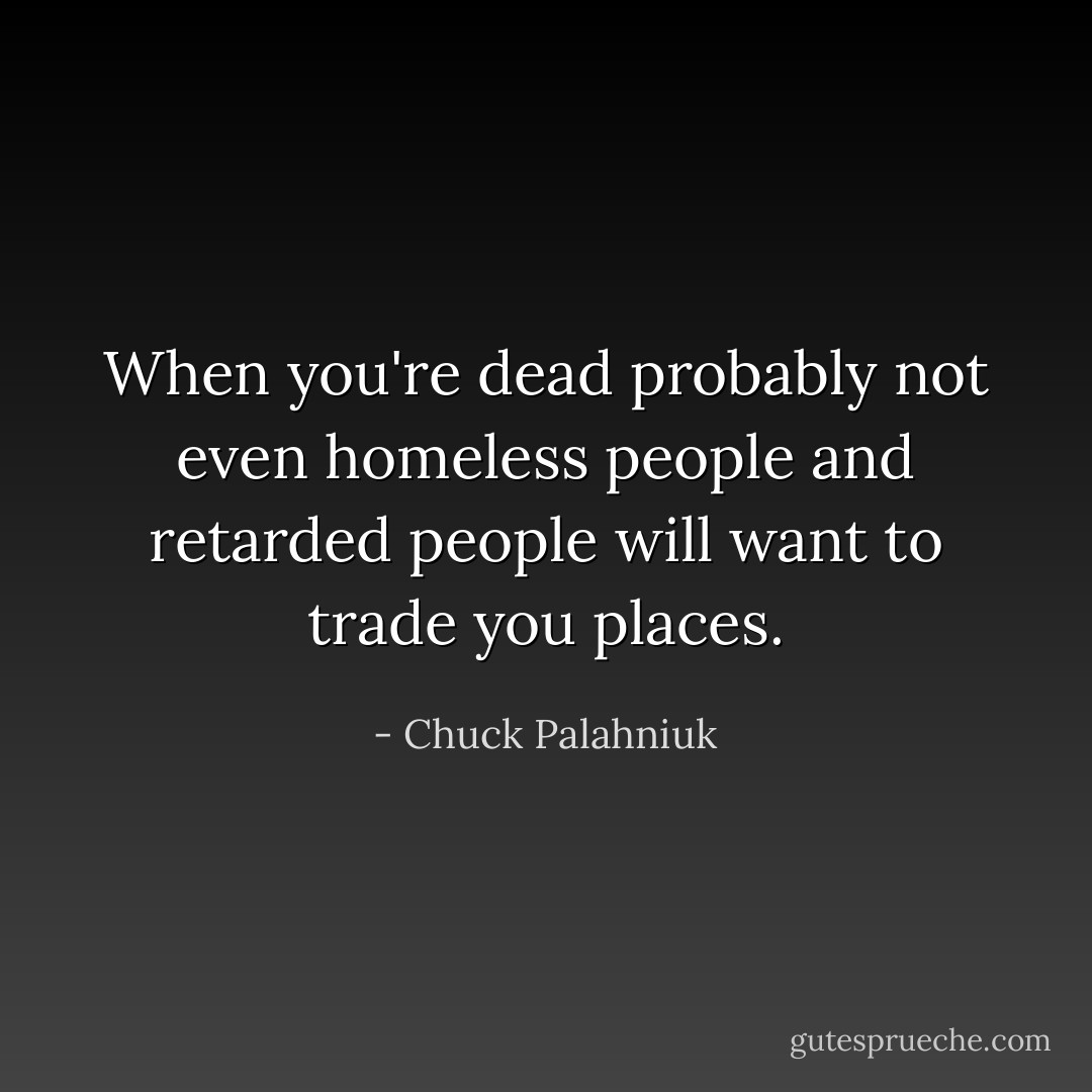 When you're dead probably not even homeless people and retarded people will want to trade you places. - Chuck Palahniuk