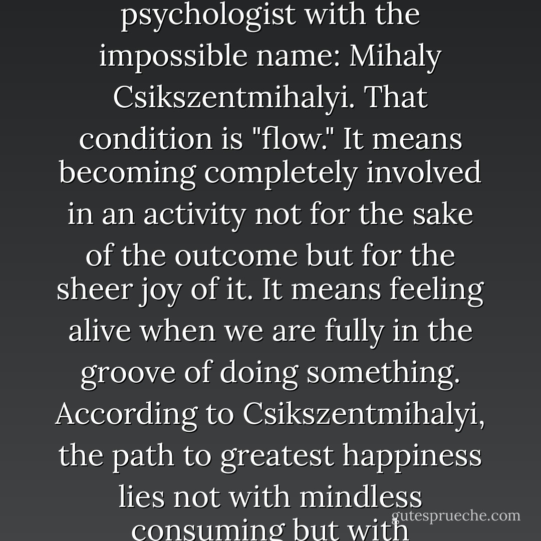 If I start doing more things with my hands, whether that's woodworking or gardening or knitting or baking cookies, I might fall into the condition made famous by the psychologist with the impossible name: Mihaly Csikszentmihalyi. That condition is "flow." It means becoming completely involved in an activity not for the sake of the outcome but for the sheer joy of it. It means feeling alive when we are fully in the groove of doing something. According to Csikszentmihalyi, the path to greatest happiness lies not with mindless consuming but with challenging ourselves to experience or produce something new, becoming in the process more engaged, connected and alive. - Catherine Friend