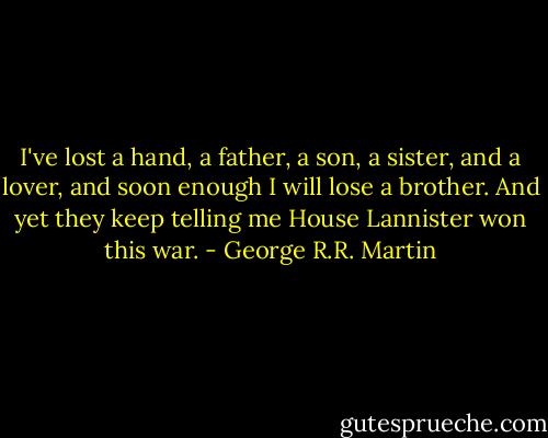 I've lost a hand, a father, a son, a sister, and a lover, and soon enough I will lose a brother. And yet they keep telling me House Lannister won this war. - George R.R. Martin