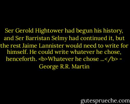 Ser Gerold Hightower had begun his history, and Ser Barristan Selmy had continued it, but the rest Jaime Lannister would need to write for himself. He could write whatever he chose, henceforth.<br /><b>Whatever he chose ...</b> - George R.R. Martin