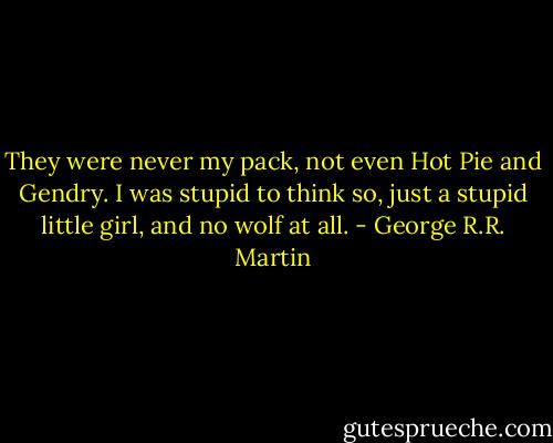They were never my pack, not even Hot Pie and Gendry. I was stupid to think so, just a stupid little girl, and no wolf at all. - George R.R. Martin