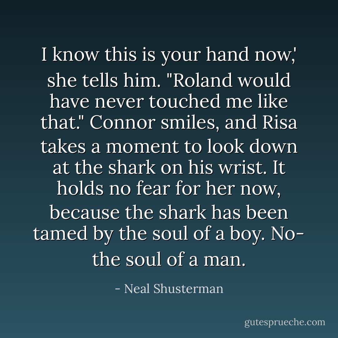 I know this is your hand now,' she tells him. "Roland would have never touched me like that." Connor smiles, and Risa takes a moment to look down at the shark on his wrist. It holds no fear for her now, because the shark has been tamed by the soul of a boy. No- the soul of a man. - Neal Shusterman
