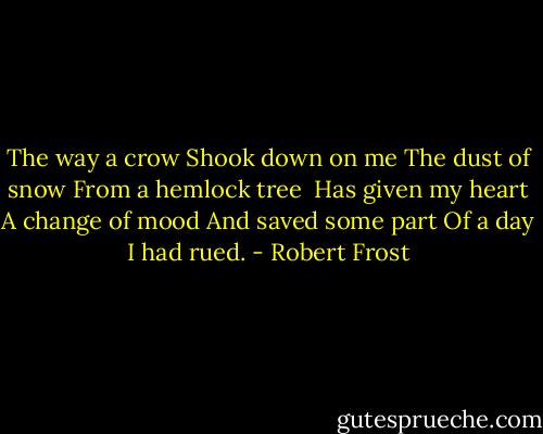 The way a crow<br />Shook down on me<br />The dust of snow<br />From a hemlock tree<br /><br />Has given my heart<br />A change of mood<br />And saved some part<br />Of a day I had rued. - Robert Frost