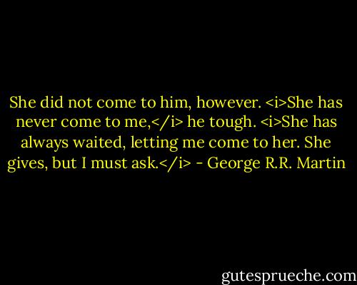 She did not come to him, however. <i>She has never come to me,</i> he tough. <i>She has always waited, letting me come to her. She gives, but I must ask.</i> - George R.R. Martin