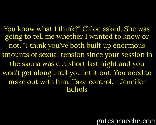 You know what I think?" Chloe asked. She was going to tell me whether I wanted to know or not. "I think you've both built up enormous amounts of sexual tension since your session in the sauna was cut short last night,and you won't get along until you let it out. You need to make out with him. Take control. - Jennifer Echols