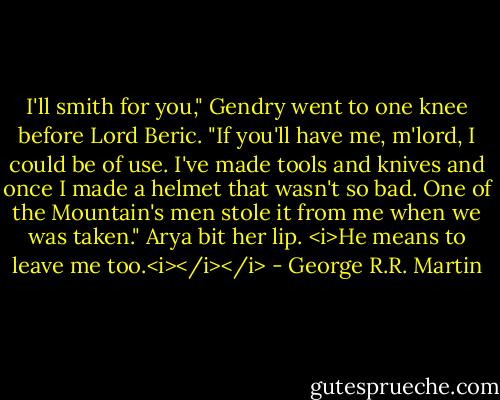 I'll smith for you," Gendry went to one knee before Lord Beric. "If you'll have me, m'lord, I could be of use. I've made tools and knives and once I made a helmet that wasn't so bad. One of the Mountain's men stole it from me when we was taken."<br />Arya bit her lip. <i>He means to leave me too.<i></i></i> - George R.R. Martin