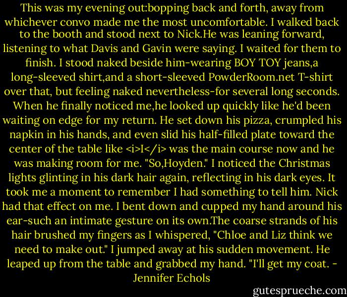 This was my evening out:bopping back and forth, away from whichever convo made me the most uncomfortable.<br />I walked back to the booth and stood next to Nick.He was leaning forward, listening to what Davis and Gavin were saying. I waited for them to finish. I stood naked beside him-wearing BOY TOY jeans,a long-sleeved shirt,and a short-sleeved PowderRoom.net T-shirt over that, but feeling naked nevertheless-for several long seconds.<br />When he finally noticed me,he looked up quickly like he'd been waiting on edge for my return. He set down his pizza, crumpled his napkin in his hands, and even slid his half-filled plate toward the center of the table like <i>I</i> was the main course now and he was making room for me. "So,Hoyden."<br />I noticed the Christmas lights glinting in his dark hair again, reflecting in his dark eyes. It took me a moment to remember I had something to tell him. Nick had that effect on me.<br />I bent down and cupped my hand around his ear-such an intimate gesture on its own.The coarse strands of his hair brushed my fingers as I whispered, "Chloe and Liz think we need to make out."<br />I jumped away at his sudden movement. He leaped up from the table and grabbed my hand. "I'll get my coat. - Jennifer Echols