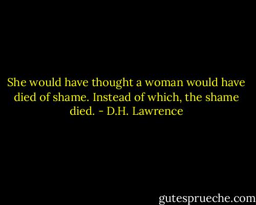 She would have thought a woman would have died of shame. Instead of which, the shame died. - D.H. Lawrence