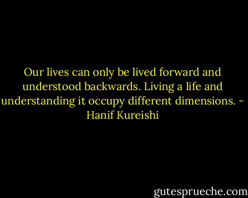 Our lives can only be lived forward and understood backwards. Living a life and understanding it occupy different dimensions. - Hanif Kureishi