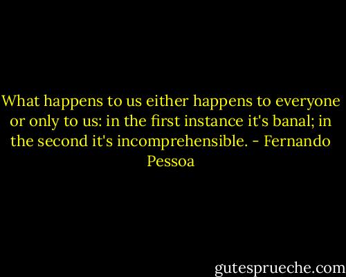 What happens to us either happens to everyone or only to us: in the first instance it's banal; in the second it's incomprehensible. - Fernando Pessoa