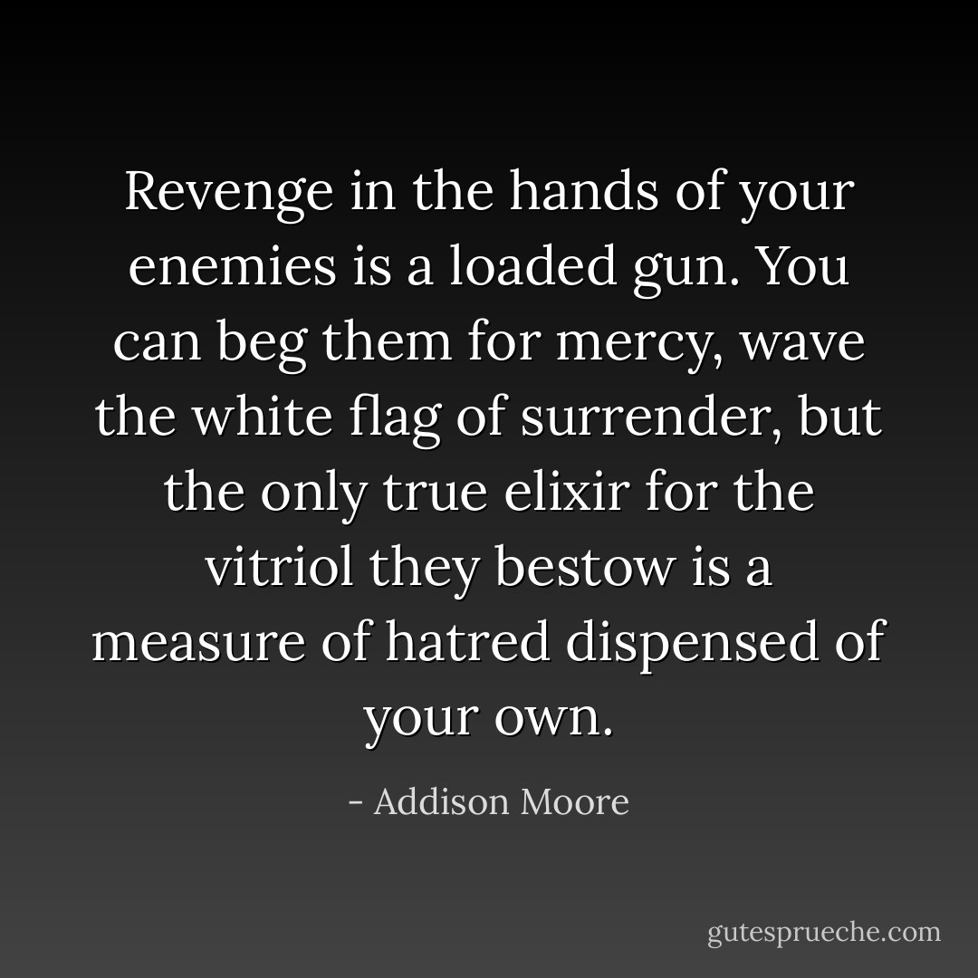 Revenge in the hands of your enemies is a loaded gun. You can beg them for mercy, wave the white flag of surrender, but the only true elixir for the vitriol they bestow is a measure of hatred dispensed of your own. - Addison Moore