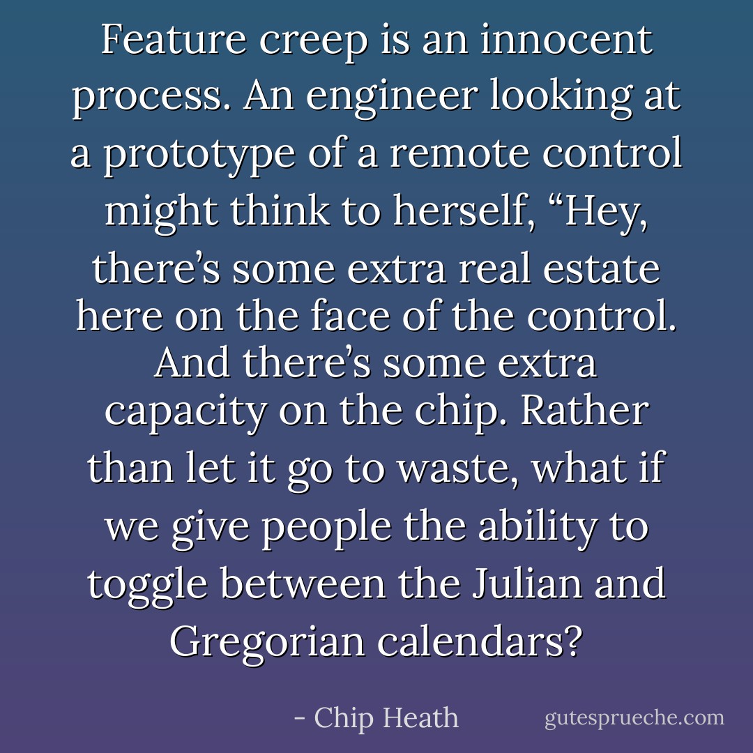 Feature creep is an innocent process. An engineer looking at a prototype of a remote control might think to herself, “Hey, there’s some extra real estate here on the face of the control. And there’s some extra capacity on the chip. Rather than let it go to waste, what if we give people the ability to toggle between the Julian and Gregorian calendars? - Chip Heath