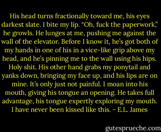 His head turns fractionally toward me, his eyes darkest slate. I bite my lip.<br />“Oh, fuck the paperwork,” he growls. He lunges at me, pushing me against the wall of the elevator. Before I know it, he’s got both of my hands in one of his in a vice-like grip above my head, and he’s pinning me to the wall using his hips. Holy shit. His other hand grabs my ponytail and yanks down, bringing my face up, and his lips are on mine. It’s only just not painful. I moan into his mouth, giving his tongue an opening. He takes full advantage, his tongue expertly exploring my mouth. I have never been kissed like this. - E.L. James