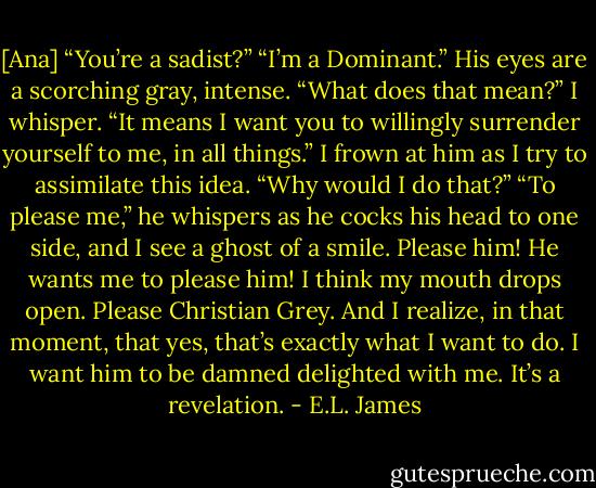 [Ana] “You’re a sadist?”<br />“I’m a Dominant.” His eyes are a scorching gray, intense.<br />“What does that mean?” I whisper.<br />“It means I want you to willingly surrender yourself to me, in all things.”<br />I frown at him as I try to assimilate this idea.<br />“Why would I do that?”<br />“To please me,” he whispers as he cocks his head to one side, and I see a ghost of a smile.<br />Please him! He wants me to please him! I think my mouth drops open. Please Christian Grey. And I realize, in that moment, that yes, that’s exactly what I want to do. I want him to be damned delighted with me. It’s a revelation. - E.L. James