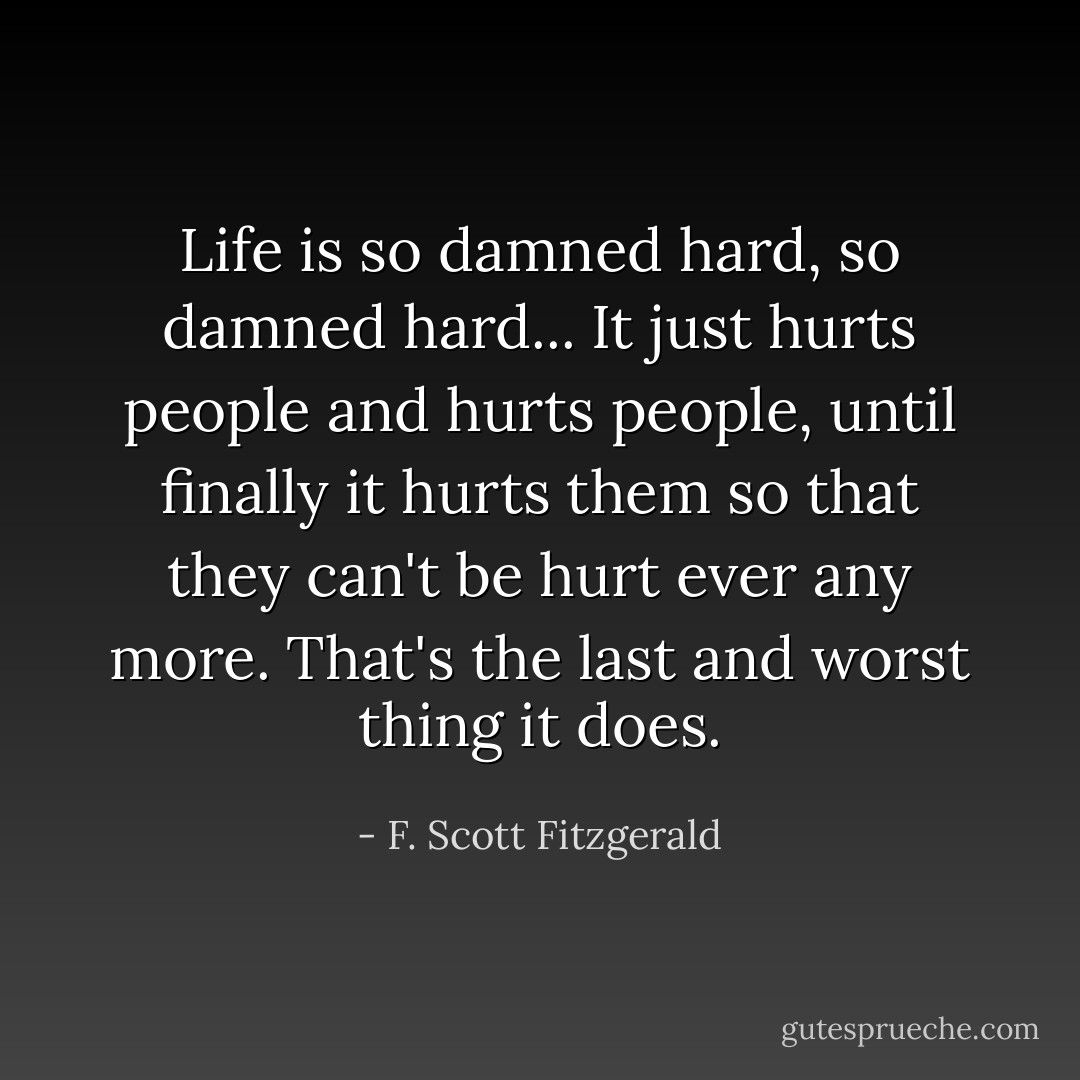 Life is so damned hard, so damned hard... It just hurts people and hurts people, until finally it hurts them so that they can't be hurt ever any more. That's the last and worst thing it does. - F. Scott Fitzgerald