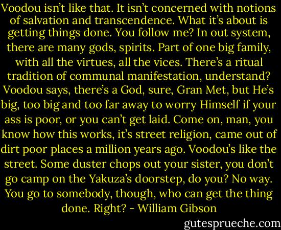 Voodou isn’t like that. It isn’t concerned with notions of salvation and transcendence. What it’s about is getting things done. You follow me? In out system, there are many gods, spirits. Part of one big family, with all the virtues, all the vices. There’s a ritual tradition of communal manifestation, understand? Voodou says, there’s a God, sure, Gran Met, but He’s big, too big and too far away to worry Himself if your ass is poor, or you can’t get laid. Come on, man, you know how this works, it’s street religion, came out of dirt poor places a million years ago. Voodou’s like the street. Some duster chops out your sister, you don’t go camp on the Yakuza’s doorstep, do you? No way. You go to somebody, though, who can get the thing done. Right? - William Gibson
