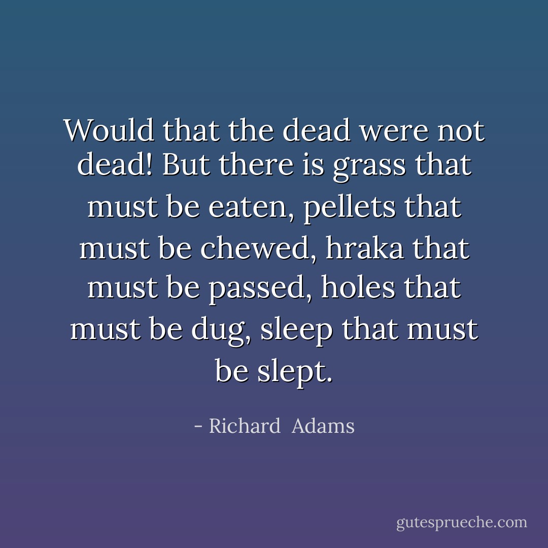 Would that the dead were not dead! But there is grass that must be eaten, pellets that must be chewed, hraka that must be passed, holes that must be dug, sleep that must be slept. - Richard  Adams