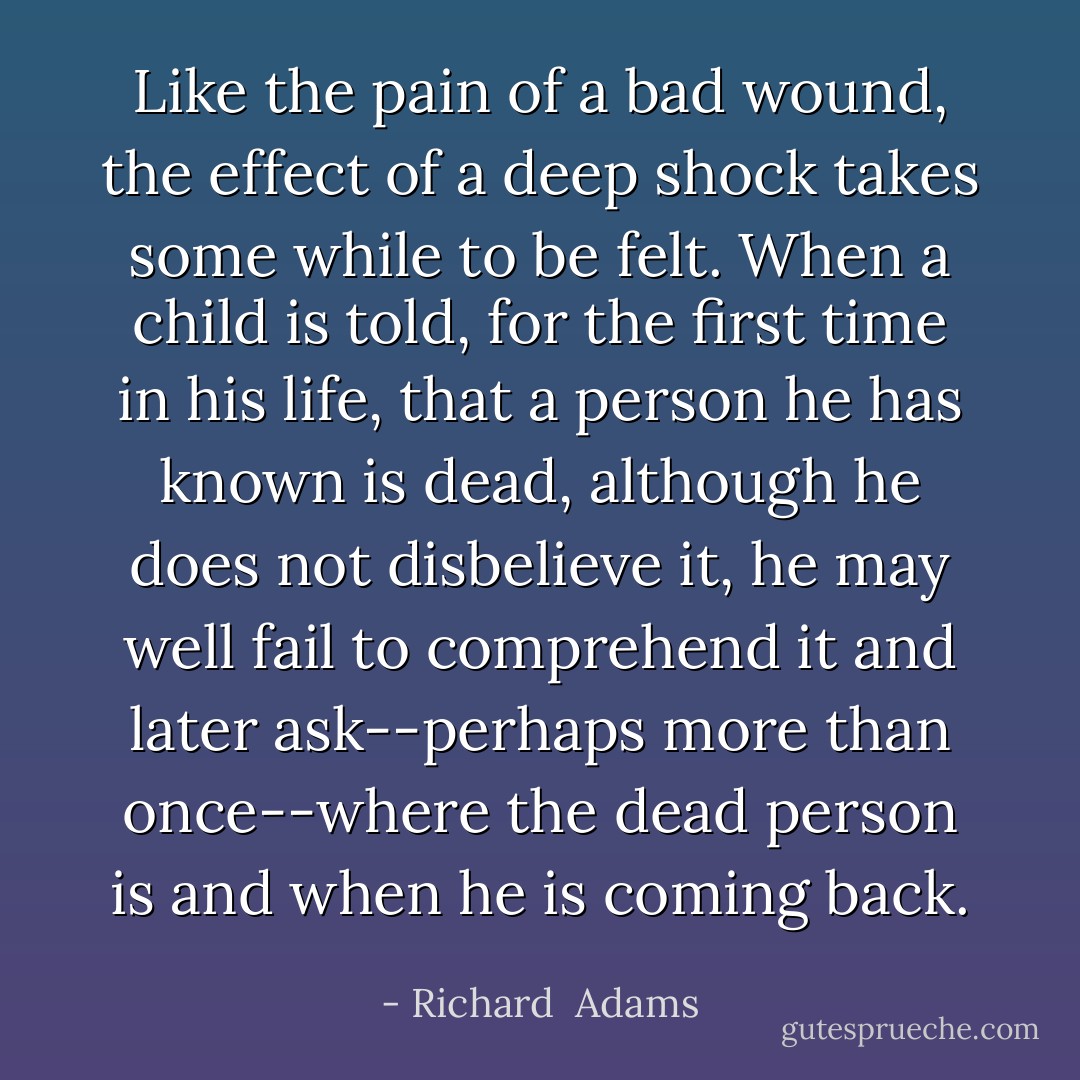 Like the pain of a bad wound, the effect of a deep shock takes some while to be felt. When a child is told, for the first time in his life, that a person he has known is dead, although he does not disbelieve it, he may well fail to comprehend it and later ask--perhaps more than once--where the dead person is and when he is coming back. - Richard  Adams