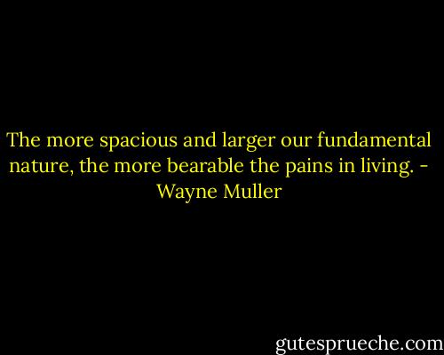 The more spacious and larger our fundamental nature, the more bearable the pains in living. - Wayne Muller
