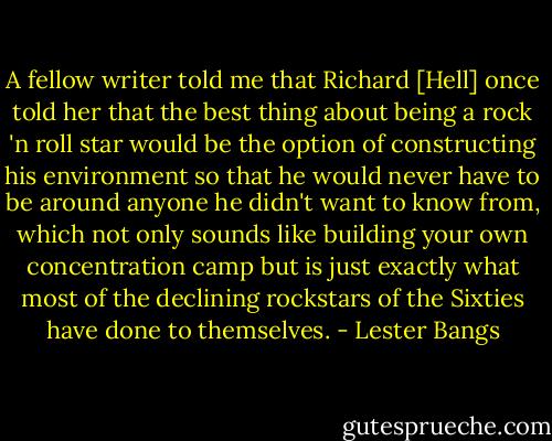 A fellow writer told me that Richard [Hell] once told her that the best thing about being a rock 'n roll star would be the option of constructing his environment so that he would never have to be around anyone he didn't want to know from, which not only sounds like building your own concentration camp but is just exactly what most of the declining rockstars of the Sixties have done to themselves. - Lester Bangs