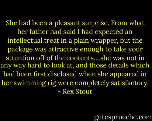 She had been a pleasant surprise. From what her father had said I had expected an intellectual treat in a plain wrapper, but the package was attractive enough to take your attention off of the contents....she was not in any way hard to look at, and those details which had been first disclosed when she appeared in her swimming rig were completely satisfactory. - Rex Stout
