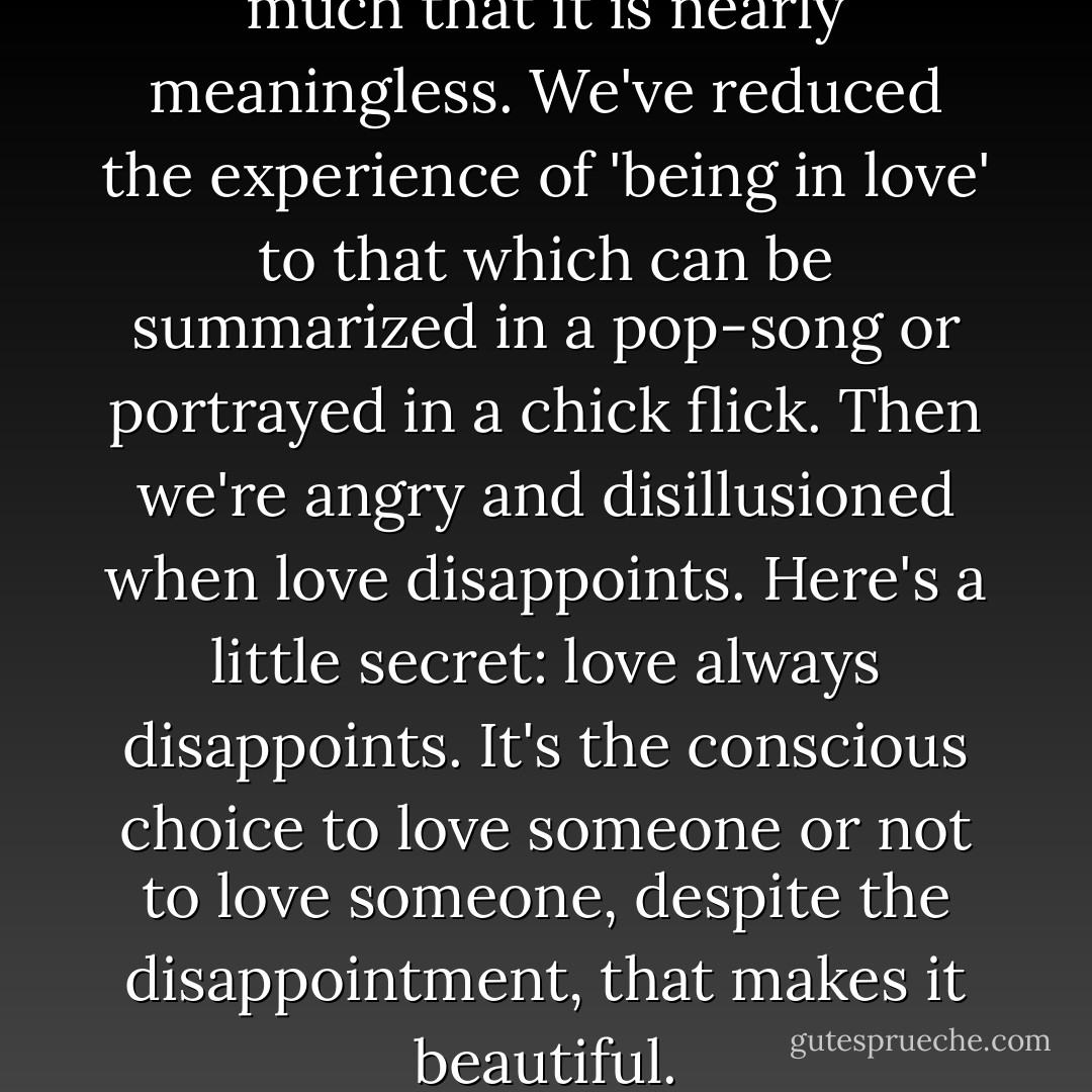 We throw the word around so much that it is nearly meaningless. We've reduced the experience of 'being in love' to that which can be summarized in a pop-song or portrayed in a chick flick. Then we're angry and disillusioned when love disappoints. Here's a little secret: love always disappoints. It's the conscious choice to love someone or not to love someone, despite the disappointment, that makes it beautiful. - Ty Roth