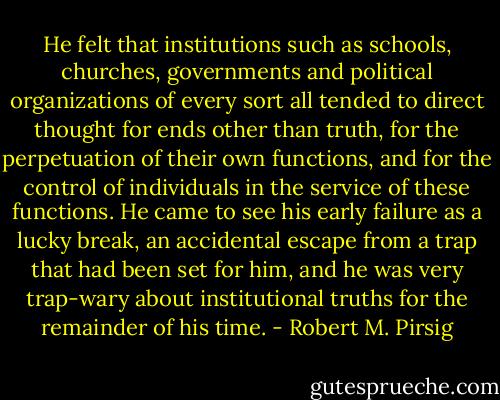 He felt that institutions such as schools, churches, governments and political organizations of every sort all tended to direct thought for ends other than truth, for the perpetuation of their own functions, and for the control of individuals in the service of these functions. He came to see his early failure as a lucky break, an accidental escape from a trap that had been set for him, and he was very trap-wary about institutional truths for the remainder of his time. - Robert M. Pirsig