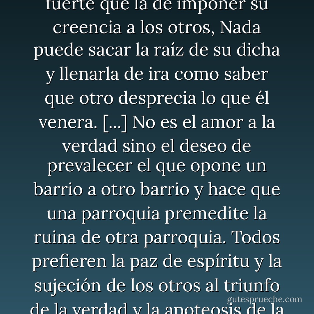 No hay, en el tumulutoso pecho del hombre, una pasión más fuerte que la de imponer su creencia a los otros, Nada puede sacar la raíz de su dicha y llenarla de ira como saber que otro desprecia lo que él venera. [...] No es el amor a la verdad sino el deseo de prevalecer el que opone un barrio a otro barrio y hace que una parroquia premedite la ruina de otra parroquia. Todos prefieren la paz de espíritu y la sujeción de los otros al triunfo de la verdad y la apoteosis de la virtud. - Virginia Woolf