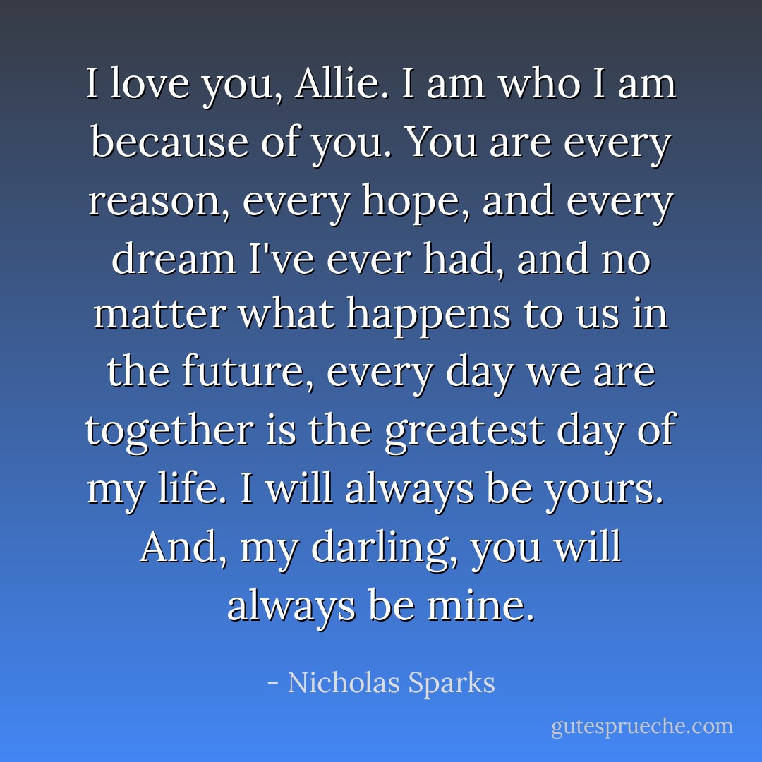 I love you, Allie. I am who I am because of you. You are every reason, every hope, and every dream I've ever had, and no matter what happens to us in the future, every day we are together is the greatest day of my life. I will always be yours.<br /><br />And, my darling, you will always be mine. - Nicholas Sparks