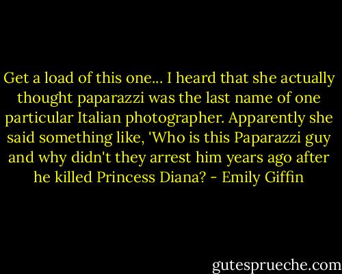Get a load of this one... I heard that she actually thought paparazzi was the last name of one particular Italian photographer. Apparently she said something like, 'Who is this Paparazzi guy and why didn't they arrest him years ago after he killed Princess Diana? - Emily Giffin