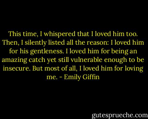 This time, I whispered that I loved him too. Then, I silently listed all the reason: I loved him for his gentleness. I loved him for being an amazing catch yet still vulnerable enough to be insecure. But most of all, I loved him for loving me. - Emily Giffin