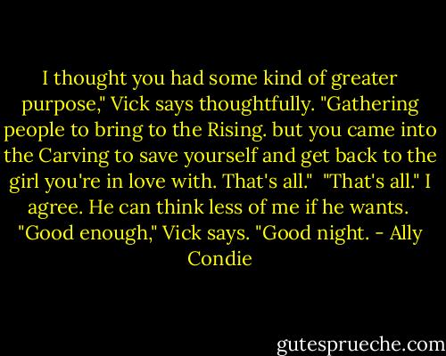 I thought you had some kind of greater purpose," Vick says thoughtfully. "Gathering people to bring to the Rising. but you came into the Carving to save yourself and get back to the girl you're in love with. That's all."<br /><br />"That's all." I agree. He can think less of me if he wants.<br /><br />"Good enough," Vick says. "Good night. - Ally Condie