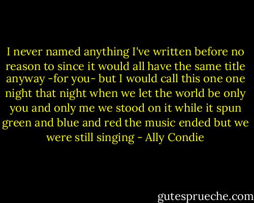 I never named anything I've written before<br />no reason to<br />since<br />it would all have the same title anyway<br />-for you-<br />but I would call this one<br />one night<br />that night<br />when we let the world be only you<br />and only me<br />we stood on it while it spun<br />green and blue and red<br />the music ended<br />but we<br />were still<br />singing - Ally Condie